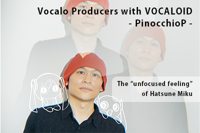 Vocalo Producers with VOCALOID – PinocchioP – The “unfocused feeling” of Hatsune Miku