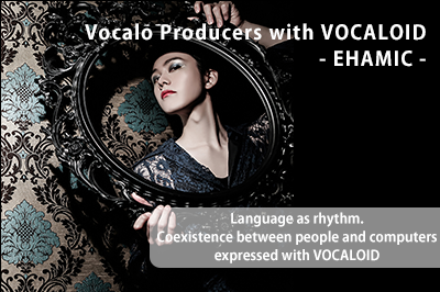 Vocalo Producers with VOCALOID – EHAMIC – Language as rhythm. Coexistence between people and computers expressed with VOCALOID.