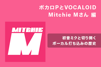 ボカロPとVOCALOID Mitchie Mさん編 〜初音ミクと切り開くボーカル打ち込みの歴史〜